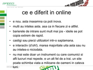 ce e diferit in online e nou. asta inseamna ca poti inova. multi au inteles asta. asa ca in fiecare zi e altfel. barierele de intrare sunt mult mai jos - ideile se pot copia extrem de rapid. castigi sau pierzi utilizatori intr-o saptamana. e interactiv (d’oh!). marea majoritate uita asta sau nu au inteles-o niciodata. nu mai este doar un instrument cu care comunici si afli lucruri mai repede. e un alt fel de a trai. un site poate schimba viata a milioane de oameni in cateva luni. 