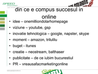 din ce e compus succesul in online idee – onemilliondolarhomepage viziune – youtube, gsp inovatie tehnologica – google, napster, skype moment – amazon, trilulilu buget - itunes creatie – neostream, balthaser publicitate – de ce iubim bucurestiul PR – vreausafacmarketingonline 