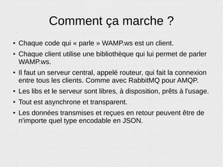 button.html
<!DOCTYPE html><html> <head>
<script
src="https://autobahn.s3.amazonaws.com/autobahnjs/latest/autobahn.
min.jgz"
type="text/javascript"></script>
</head><body>
<p><button onClick='callIt()'>Call It, bobby !</button></p>
</body><script>
// Connexion au serveur de test WAMP.
var connection = new autobahn.Connection({
url: 'wss://demo.crossbar.io/ws',
realm: 'realm1'
});
// Lancer ce code une fois que la connexion est réussie.
connection.onopen = function(session) {
callIt = function(){
/* Appel de la fonction callMeMaybe() sur l'autre nav */
session.call("callMeMaybe", ['I called baby !'])
/* L'appel retourne une promesse */
.then(function(userAgent){
alert(userAgent);
});
return false;
}
};
// Ouvrir la connexion.
connection.open();
</script></html>
 