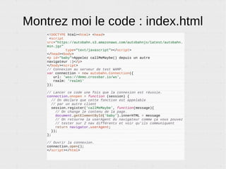 Pour vous
● Vous allez uniquement coder le client, avec une
des bibliothèques Autobahn.
● Pour vos tests vous pouvez utiliser le routeur
de démonstration (wss://demo.crossbar.io/ws).
Il n'y a rien à installer.
● En production, vous installez crossbar.io. Un
peu comme on installe Apache ou Nginx pour
faire du HTTP.
 