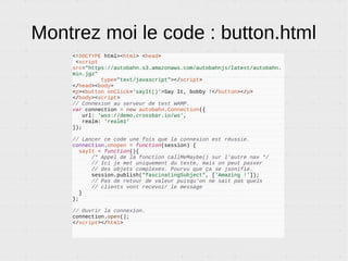 Que faire de tout ça ?
● Des apps Web complètes. WAMP est un bon compagnon
de frameworks comme AngularJS et remplace AJAX ou les
websockets à la main pour une mise à jour en temps réel.
● Des grappes d'objets connectés (IoT, Rasberry PI,
Arduino…) : remplace MQTT.
● Des microservices : authentification, logging, encodage
video. Remplace AMQP et ZeroMQ.
● Des jeux vidéos.
● Des applications collaboratives (à la Google Doc).
● Des apps Androids ou iOS natives.
 