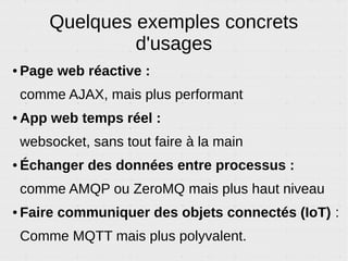 RPC : Remote Procedure Call
● Permet d'appeler une fonction d'un autre code à
distance à travers une websocket.
● Asynchrone, performant, propre, léger. Mais simple.
● Paramètres et valeurs de retour peuvent être :
arrays, maps, nombres et chaînes.
● Marche entre deux langages différents.
● Marche entre processus locaux ou à travers
internet.
 