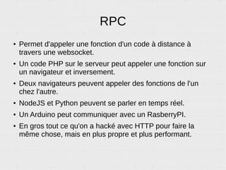 RPC – Exemple 3
Push de données vers le navigateur
Si on code un jeu d'échecs avec une intelligence artificielle et que c'est au tour du bot,
il peut directement dire au navigateur du joueur humain de bouger le pion sur son écran.
moveQueen('A', '5')
RPC
NavigateurServeur
 