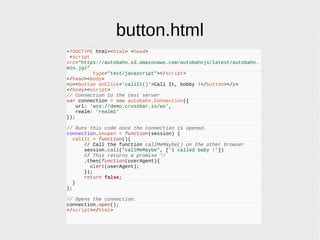 button.html
<!DOCTYPE html><html> <head>
<script
src="https://autobahn.s3.amazonaws.com/autobahnjs/latest/autobahn.
min.jgz"
type="text/javascript"></script>
</head><body>
<p><button onClick='callIt()'>Call It, bobby !</button></p>
</body><script>
// Connection to the test server
var connection = new autobahn.Connection({
url: 'wss://demo.crossbar.io/ws',
realm: 'realm1'
});
// Runs this code once the connection is opened.
connection.onopen = function(session) {
callIt = function(){
// Call the function callMeMaybe() on the other browser
session.call("callMeMaybe", ['I called baby !'])
// This returns a promise */
.then(function(userAgent){
alert(userAgent);
});
return false;
}
};
// Opens the connection.
connection.open();
</script></html>
 