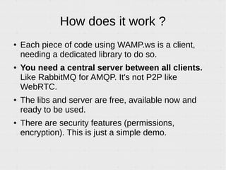 How does it work ?
● Each piece of code using WAMP is a client,
needing a dedicated library to do so.
● You need a central server between all clients.
Like RabbitMQ for AMQP. It's not P2P like
WebRTC.
● The libs and server are free, available now and
ready to be used.
● There are security features (permissions,
encryption). This is just a simple demo.
 