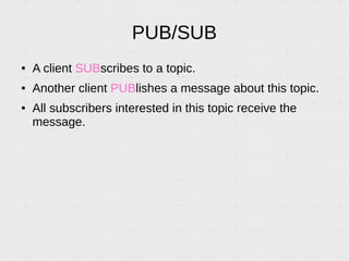 PUB/SUB
● A client SUBscribes to a topic.
● Another client PUBlishes a message about this topic.
● All subscribers interested in this topic receive the
message.
 