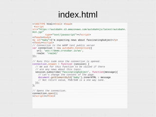 index.html
<!DOCTYPE html><html> <head>
<script
src="https://autobahn.s3.amazonaws.com/autobahnjs/latest/autobahn.
min.jgz"
type="text/javascript"></script>
</head><body>
<p id="baby">I'm expecting news about fascinatingSubject</p>
</body><script>
// Connection to the WAMP test public server
var connection = new autobahn.Connection({
url: 'wss://demo.crossbar.io/ws',
realm: 'realm1'
});
// Runs this code once the connection is opened.
connection.onopen = function (session) {
// We ask for this function to be called if there
// are any news about this topic.
session.subscribe('fascinatingSubject', function(message){
// Let's change the content of the page.
document.getElementById('baby').innerHTML = message
// No return value, PUB/SUB is a one way lane.
});
};
// Opens the connection.
connection.open();
</script></html>
 