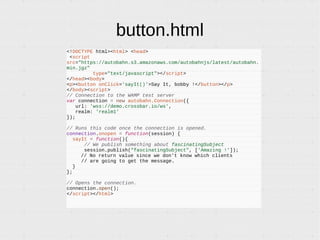 button.html
<!DOCTYPE html><html> <head>
<script
src="https://autobahn.s3.amazonaws.com/autobahnjs/latest/autobahn.
min.jgz"
type="text/javascript"></script>
</head><body>
<p><button onClick='sayIt()'>Say It, bobby !</button></p>
</body><script>
// Connection to the WAMP test server
var connection = new autobahn.Connection({
url: 'wss://demo.crossbar.io/ws',
realm: 'realm1'
});
// Runs this code once the connection is opened.
connection.onopen = function(session) {
sayIt = function(){
// We publish something about fascinatingSubject
session.publish("fascinatingSubject", ['Amazing !']);
// No return value since we don't know which clients
// are going to get the message.
}
};
// Opens the connection.
connection.open();
</script></html>
 