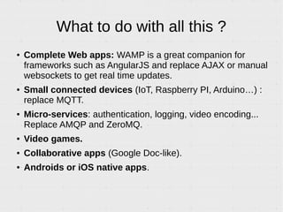 What to do with all this ?
● Complete Web apps: WAMP is a great companion for
frameworks such as AngularJS and replace AJAX or manual
websockets to get real time updates.
● Small connected devices (IoT, Raspberry PI, Arduino…) :
replace MQTT.
● Micro-services: authentication, logging, video encoding...
Replace AMQP and ZeroMQ.
● Video games.
● Collaborative apps (Google Doc-like).
● Androids or iOS native apps.
 