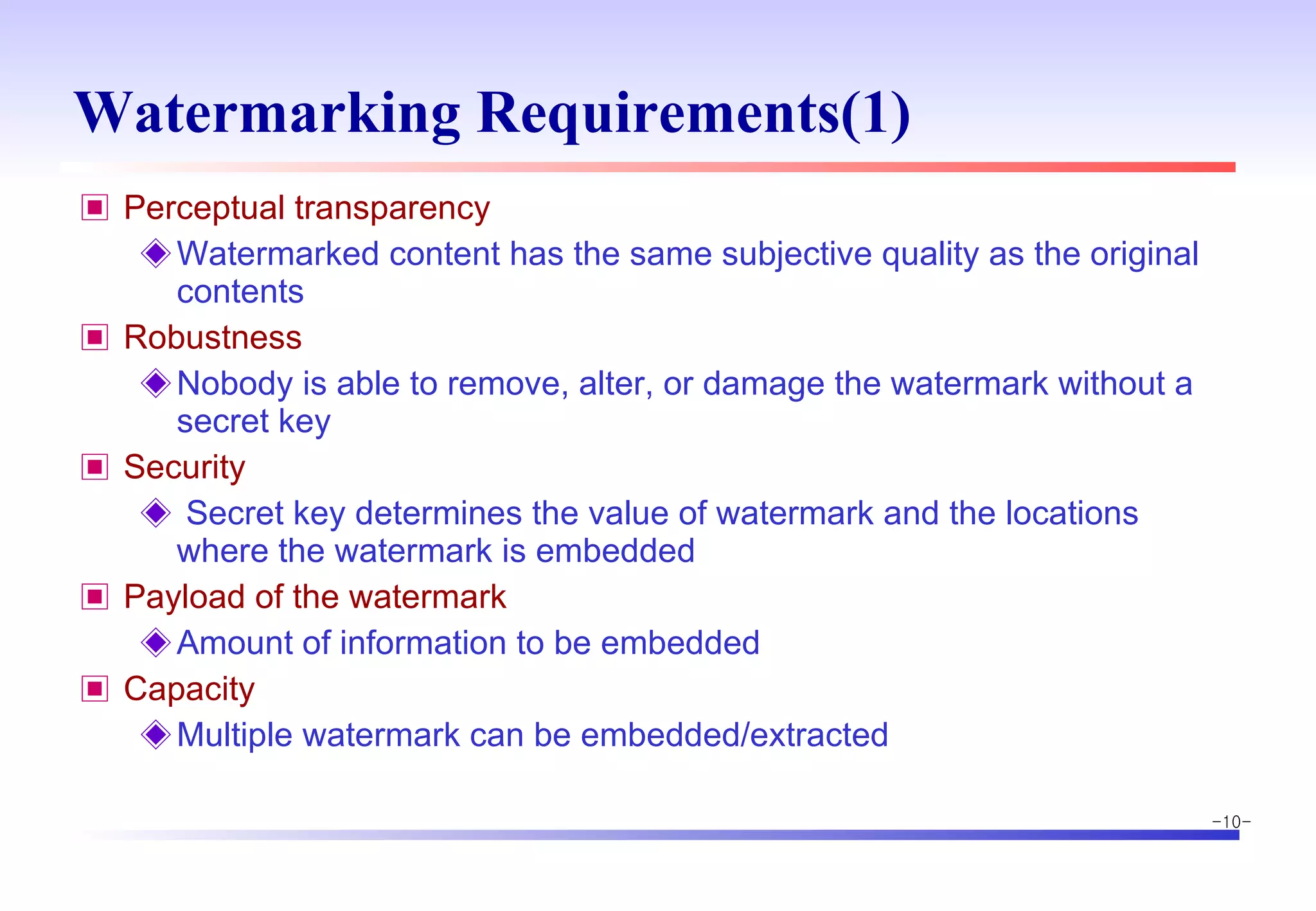 Watermarking Requirements(1) Perceptual transparency Watermarked content has the same subjective quality as the original contents Robustness Nobody is able to remove, alter, or damage the watermark without a secret key Security Secret key determines the value of watermark and the locations where the watermark is embedded Payload of the watermark Amount of information to be embedded Capacity Multiple watermark can be embedded/extracted 