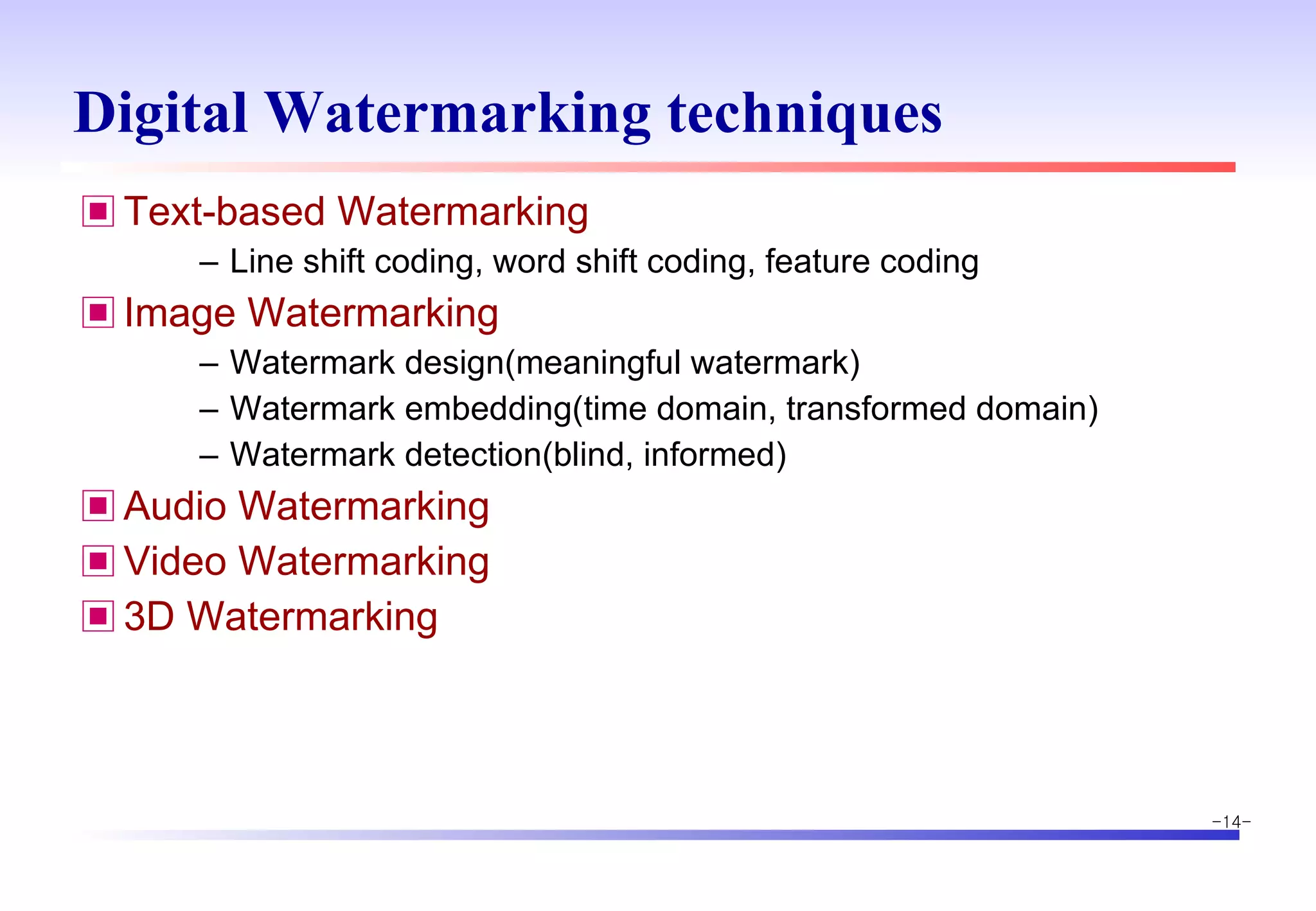 Digital Watermarking techniques Text-based Watermarking Line shift coding, word shift coding, feature coding Image Watermarking Watermark design(meaningful watermark) Watermark embedding(time domain, transformed domain) Watermark detection(blind, informed)  Audio Watermarking Video Watermarking 3D Watermarking 