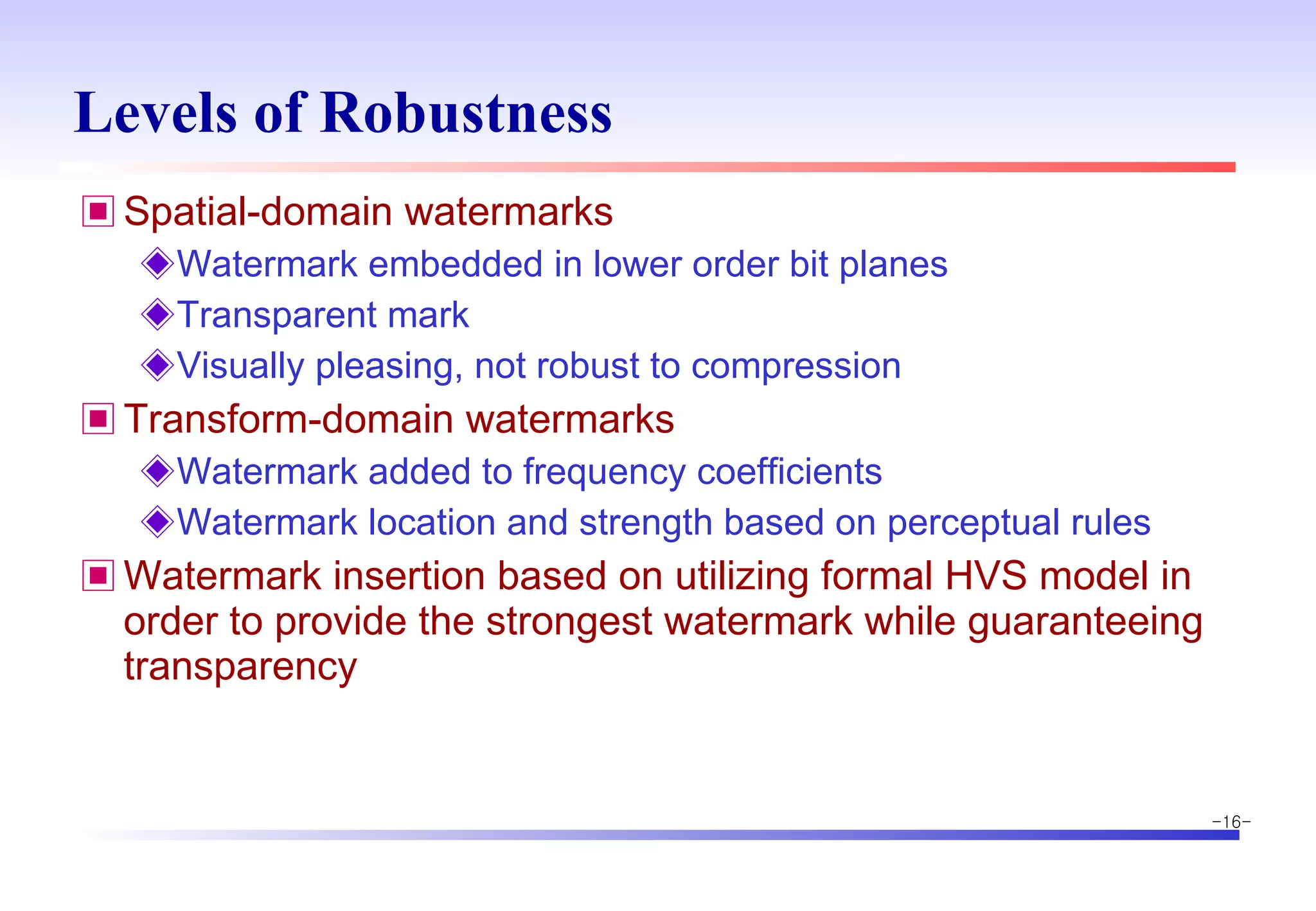Levels of Robustness Spatial-domain watermarks Watermark embedded in lower order bit planes Transparent mark Visually pleasing, not robust to compression Transform-domain watermarks Watermark added to frequency coefficients Watermark location and strength based on perceptual rules Watermark insertion based on utilizing formal HVS model in order to provide the strongest watermark while guaranteeing transparency 