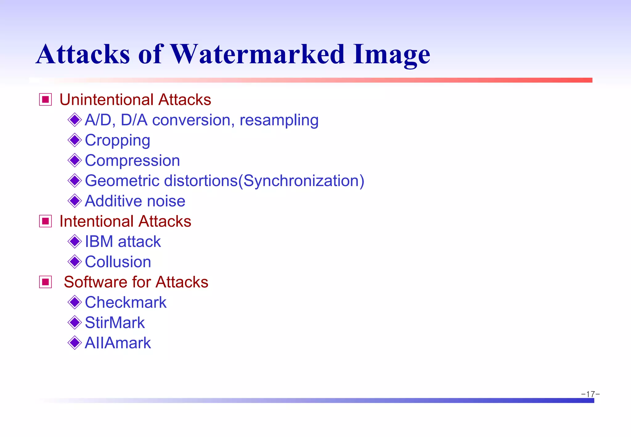 Attacks of Watermarked Image Unintentional Attacks A/D, D/A conversion, resampling Cropping Compression Geometric distortions(Synchronization) Additive noise Intentional Attacks IBM attack Collusion Software for Attacks Checkmark StirMark AIIAmark 
