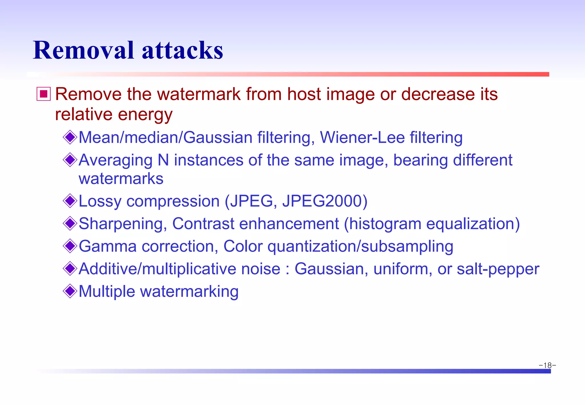 Removal attacks Remove the watermark from host image or decrease its relative energy Mean/median/Gaussian filtering, Wiener-Lee filtering Averaging N instances of the same image, bearing different watermarks Lossy compression (JPEG, JPEG2000) Sharpening, Contrast enhancement (histogram equalization) Gamma correction, Color quantization/subsampling Additive/multiplicative noise : Gaussian, uniform, or salt-pepper Multiple watermarking 