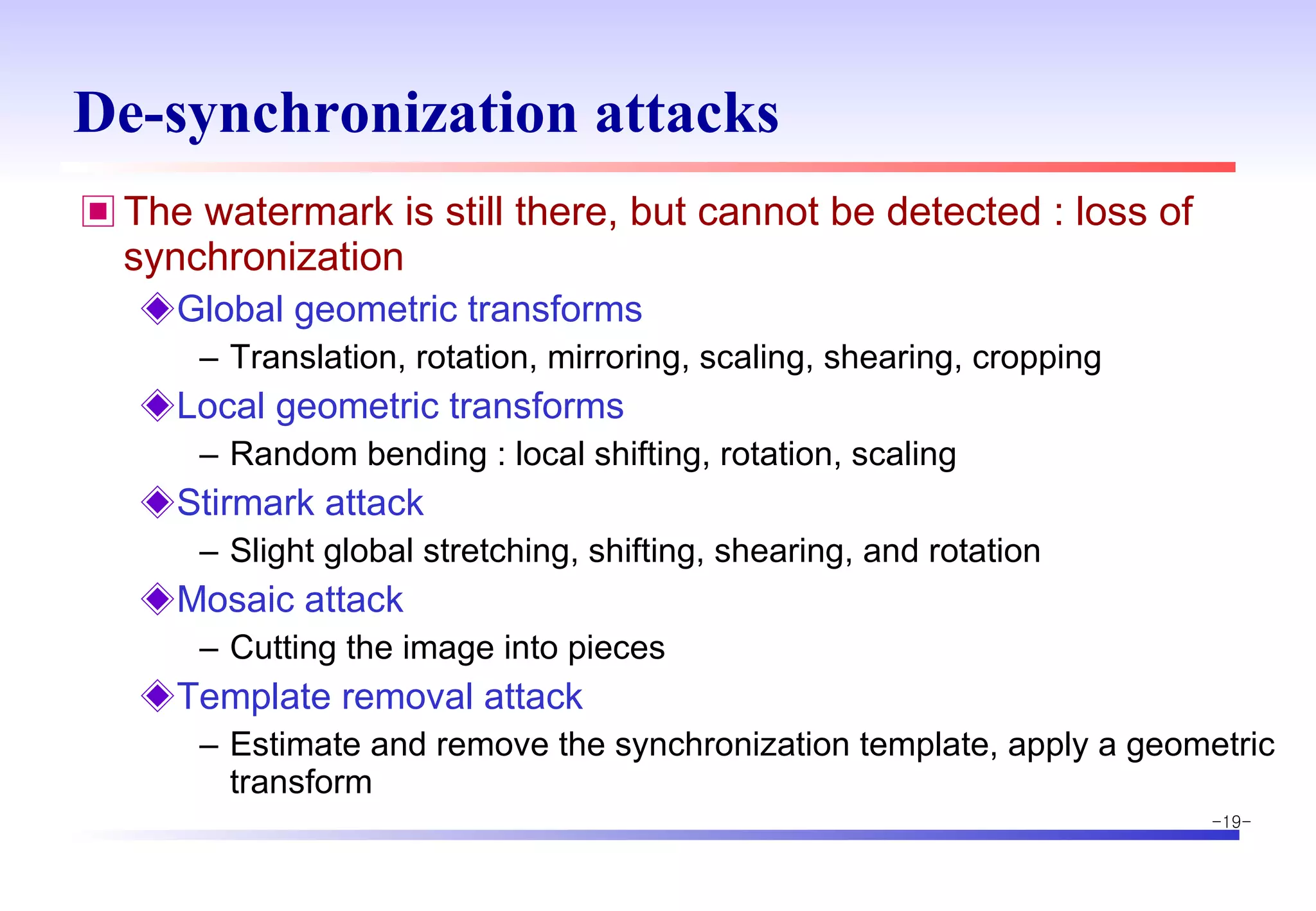 De-synchronization attacks The watermark is still there, but cannot be detected : loss of synchronization Global geometric transforms Translation, rotation, mirroring, scaling, shearing, cropping Local geometric transforms Random bending : local shifting, rotation, scaling Stirmark attack Slight global stretching, shifting, shearing, and rotation Mosaic attack Cutting the image into pieces Template removal attack Estimate and remove the synchronization template, apply a geometric transform 