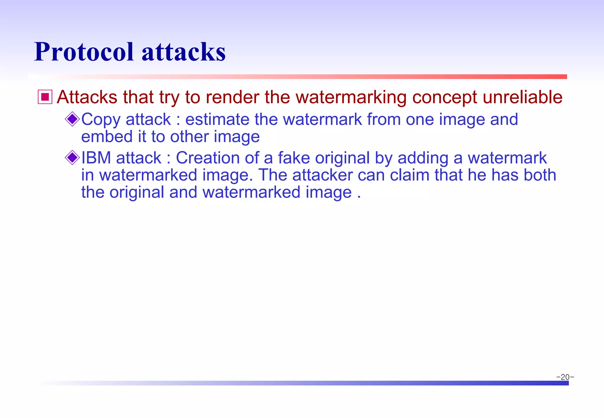 Protocol attacks Attacks that try to render the watermarking concept unreliable Copy attack : estimate the watermark from one image and embed it to other image IBM attack : Creation of a fake original by adding a watermark in watermarked image. The attacker can claim that he has both the original and watermarked image . 