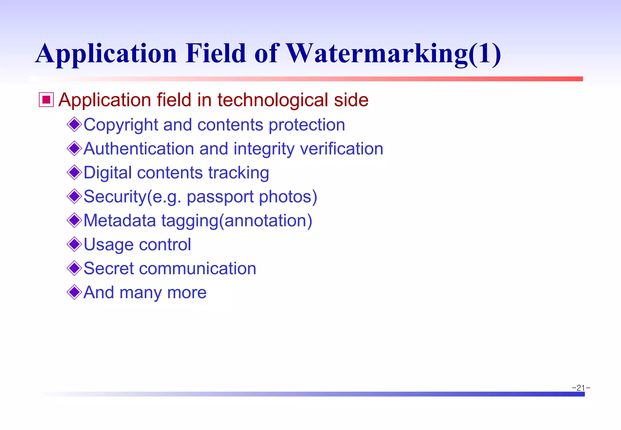 Application Field of Watermarking(1) Application field in technological side Copyright and contents protection Authentication and integrity verification Digital contents tracking Security(e.g. passport photos) Metadata tagging(annotation) Usage control Secret communication And many more 