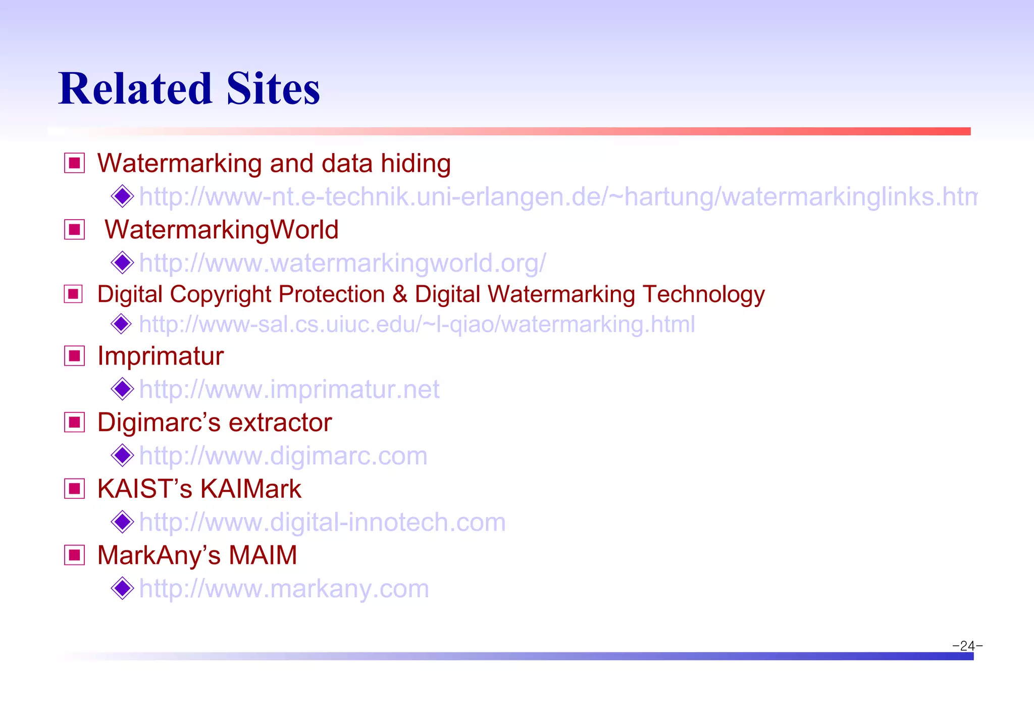 Related Sites Watermarking and data hiding http://www-nt.e-technik.uni-erlangen.de/~hartung/watermarkinglinks.html WatermarkingWorld http://www.watermarkingworld.org/ Digital Copyright Protection & Digital Watermarking Technology http://www-sal.cs.uiuc.edu/~l-qiao/watermarking.html Imprimatur http://www.imprimatur.net Digimarc’s extractor http://www.digimarc.com KAIST’s KAIMark http://www.digital-innotech.com MarkAny’s MAIM http://www.markany.com 