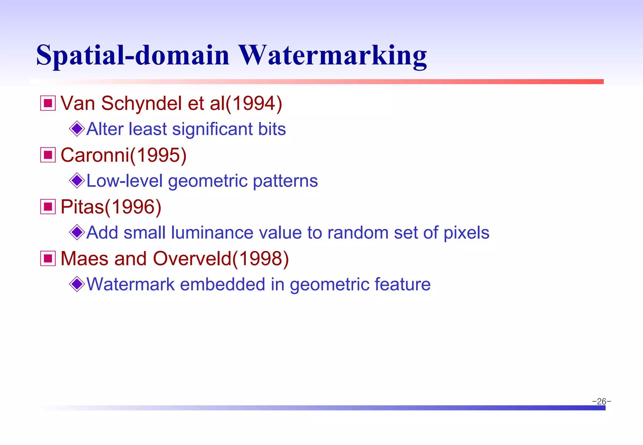 Spatial-domain Watermarking Van Schyndel et al(1994) Alter least significant bits Caronni(1995) Low-level geometric patterns Pitas(1996) Add small luminance value to random set of pixels Maes and Overveld(1998) Watermark embedded in geometric feature 