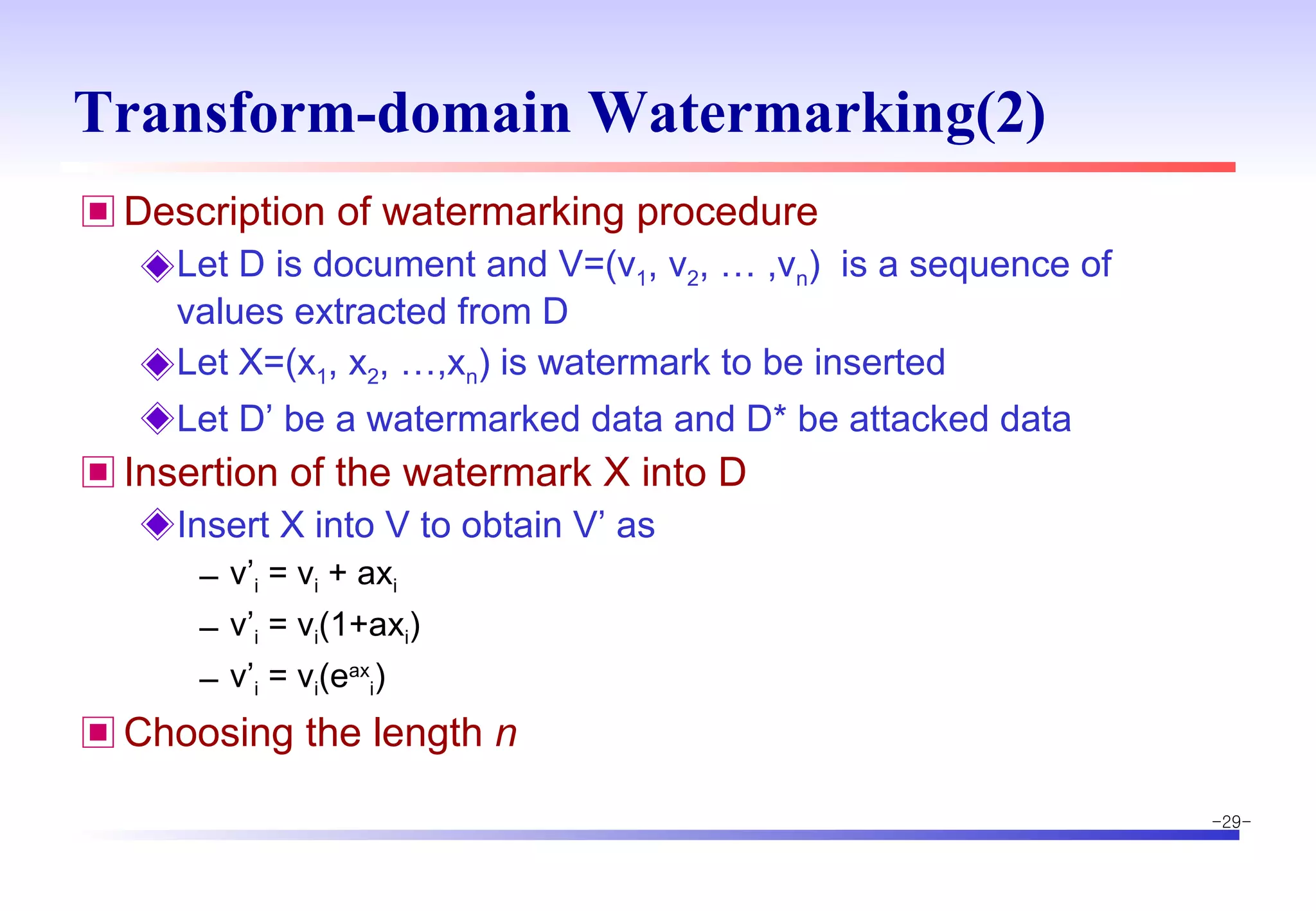 Transform-domain Watermarking(2) Description of watermarking procedure Let D is document and V=(v 1 , v 2 , … ,v n )  is a sequence of values extracted from D Let X=(x 1 , x 2 , …,x n ) is watermark to be inserted Let D’ be a watermarked data and D* be attacked data Insertion of the watermark X into D Insert X into V to obtain V’ as  v’ i  = v i  + ax i v’ i  = v i (1+ax i ) v’ i  = v i (e ax i ) Choosing the length  n 