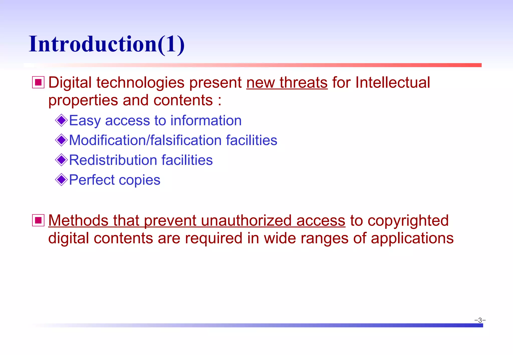 Introduction(1) Digital technologies present  new threats  for Intellectual properties and contents : Easy access to information Modification/falsification facilities Redistribution facilities Perfect copies Methods that prevent unauthorized access  to copyrighted digital contents are required in wide ranges of applications 