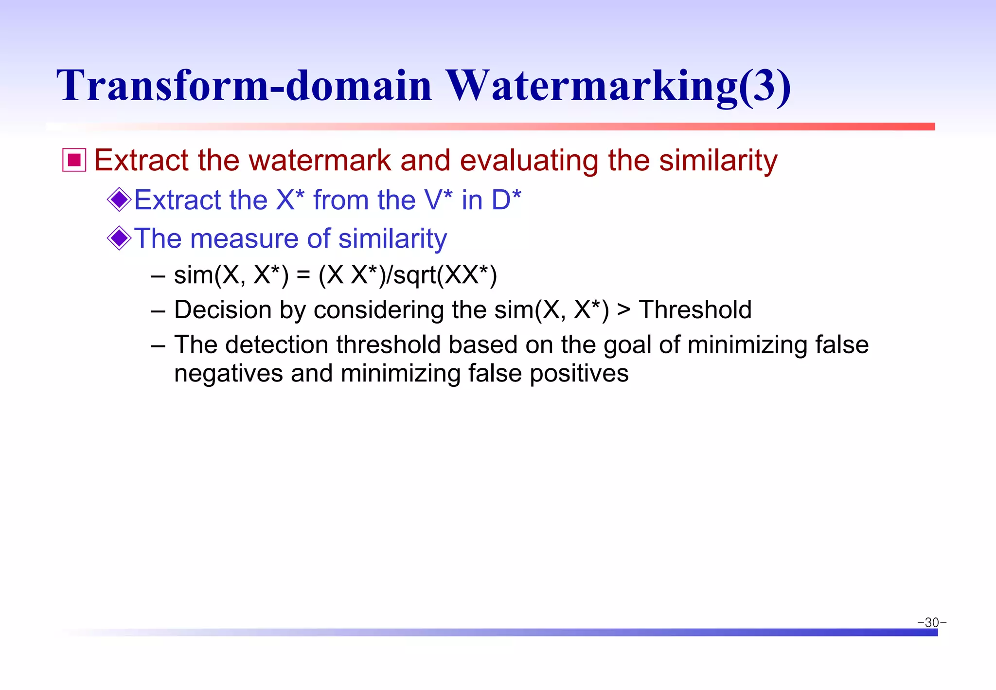 Transform-domain Watermarking(3) Extract the watermark and evaluating the similarity Extract the X* from the V* in D* The measure of similarity sim(X, X*) = (X X*)/sqrt(XX*) Decision by considering the sim(X, X*) > Threshold The detection threshold based on the goal of minimizing false negatives and minimizing false positives 