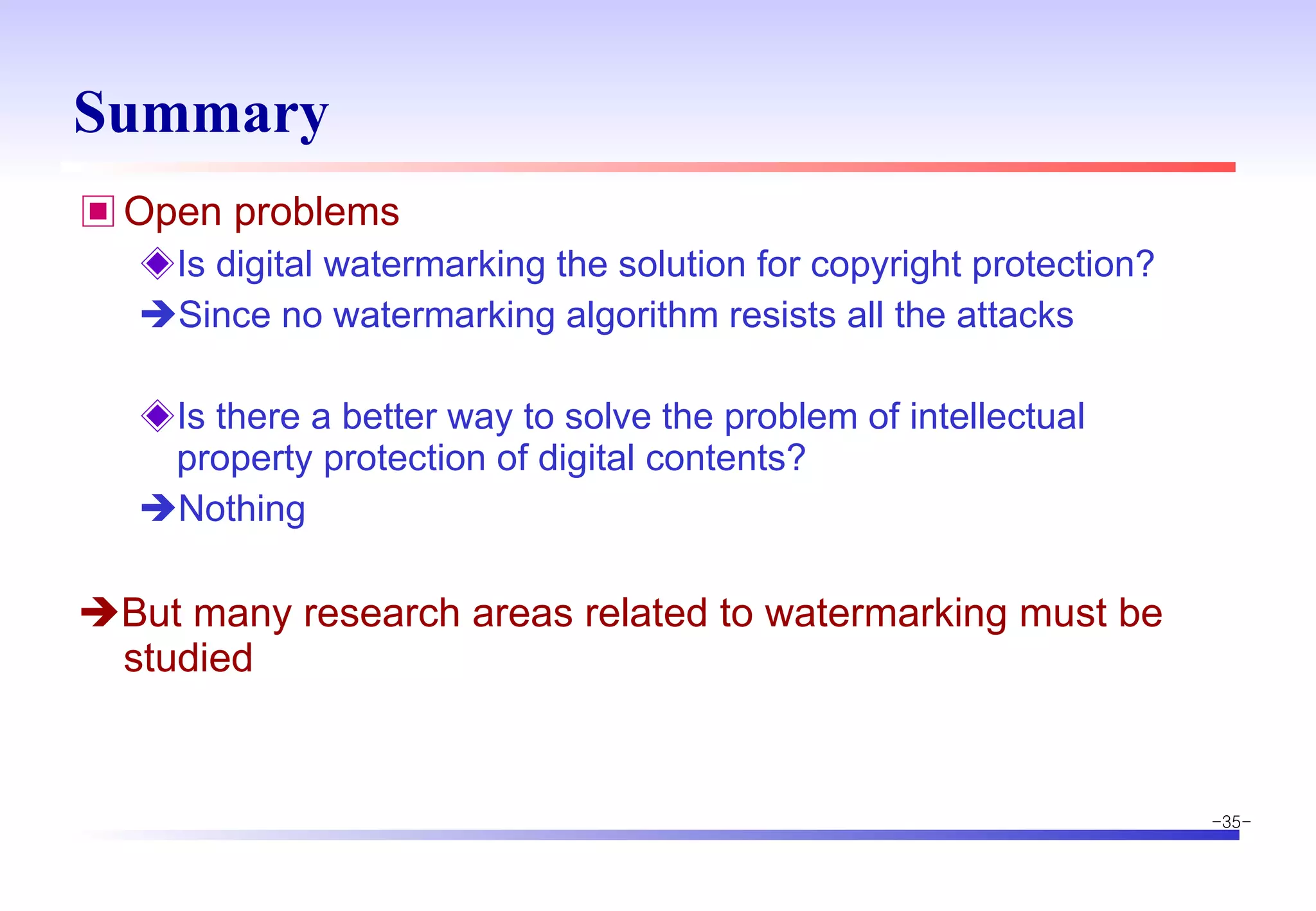 Summary Open problems Is digital watermarking the solution for copyright protection?  Since no watermarking algorithm resists all the attacks Is there a better way to solve the problem of intellectual property protection of digital contents?  Nothing  But many research areas related to watermarking must be studied 