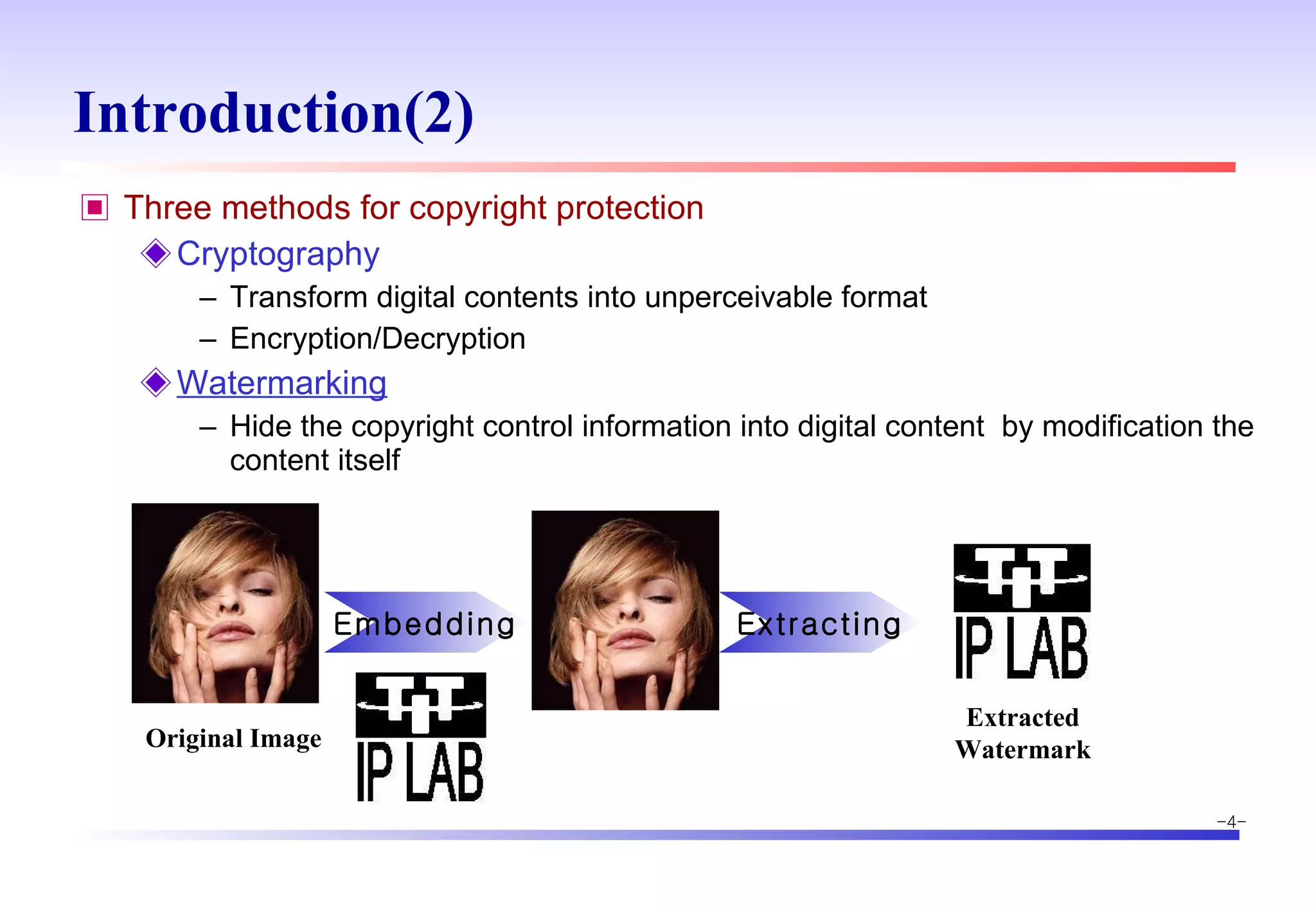 Introduction(2) Three methods for copyright protection Cryptography Transform digital contents into unperceivable format Encryption/Decryption Watermarking Hide the copyright control information into digital content  by modification the content itself Original Image Embedding Extracting Extracted Watermark 