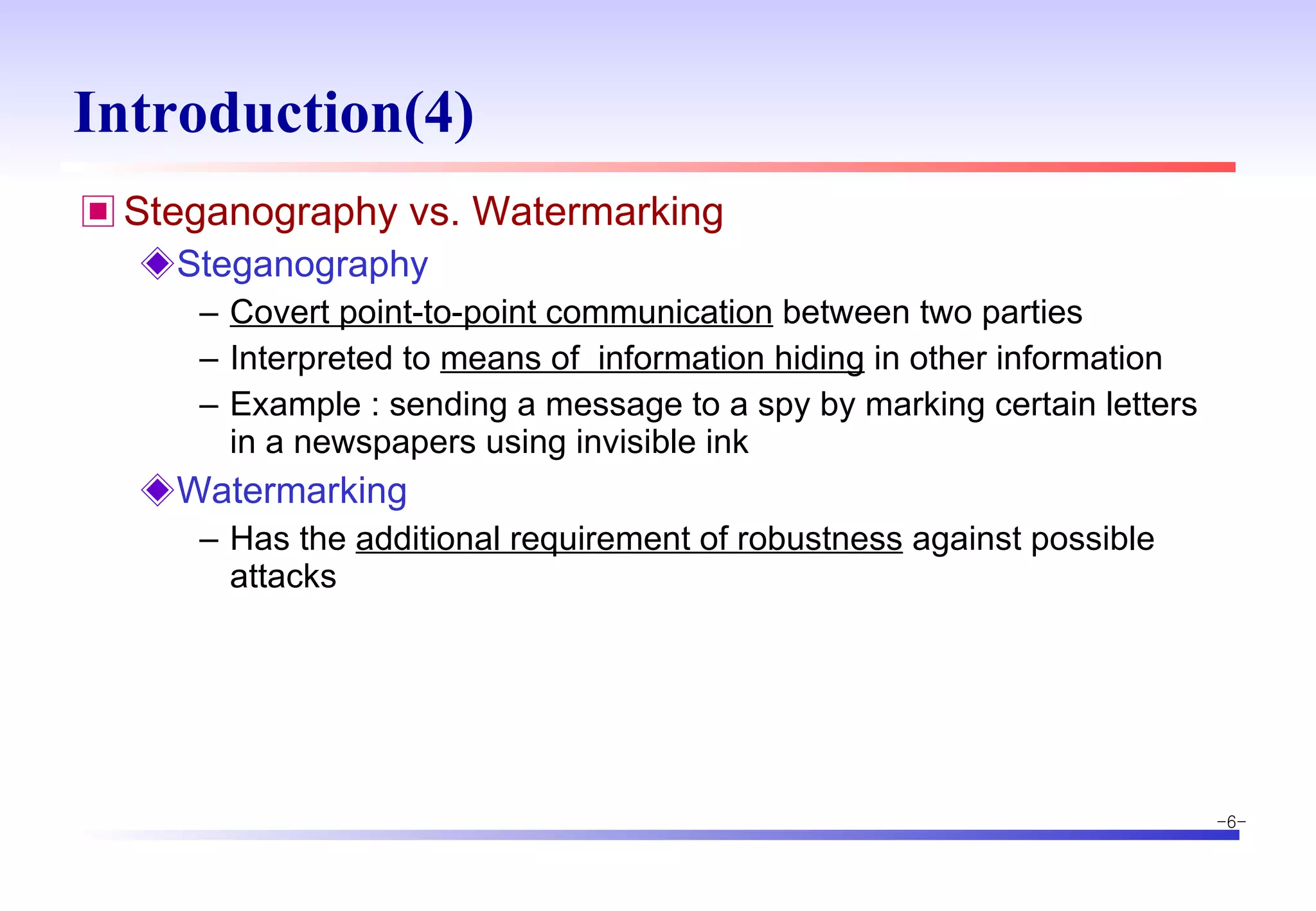 Introduction(4) Steganography vs. Watermarking  Steganography  Covert point-to-point communication  between two parties Interpreted to  means of  information hiding  in other information Example : sending a message to a spy by marking certain letters in a newspapers using invisible ink Watermarking Has the  additional requirement of robustness  against possible attacks 