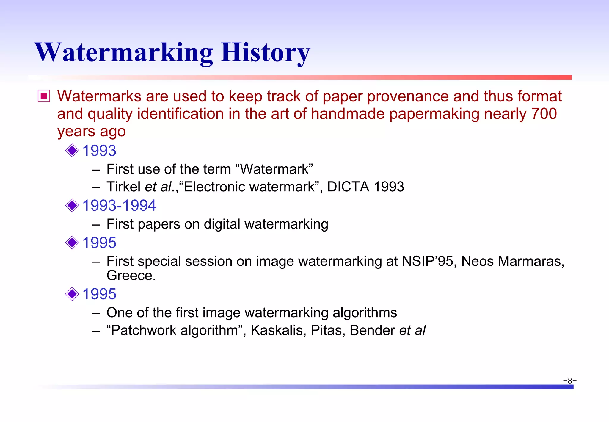 Watermarking History Watermarks are used to keep track of paper provenance and thus format and quality identification in the art of handmade papermaking nearly 700 years ago 1993 First use of the term “Watermark” Tirkel  et al .,“Electronic watermark”, DICTA 1993 1993-1994 First papers on digital watermarking 1995 First special session on image watermarking at NSIP’95, Neos Marmaras, Greece. 1995 One of the first image watermarking algorithms “ Patchwork algorithm”, Kaskalis, Pitas, Bender  et al 