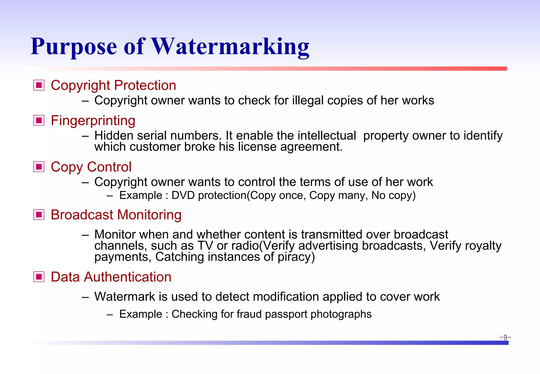 Purpose of Watermarking  Copyright Protection Copyright owner wants to check for illegal copies of her works Fingerprinting Hidden serial numbers. It enable the intellectual  property owner to identify which customer broke his license agreement . Copy Control Copyright owner wants to control the terms of use of her work Example : DVD protection(Copy once, Copy many, No copy) Broadcast Monitoring Monitor when and whether content is transmitted over broadcast channels, such as TV or radio(Verify advertising broadcasts, Verify royalty payments, Catching instances of piracy) Data Authentication Watermark is used to detect modification applied to cover work  Example : Checking for fraud passport photographs 