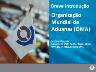 Breve Introdução
Organização
Mundial de
Aduanas (OMA)
Leonardo Macedo
Conselheiro CARF, Auditor-Fiscal, Oficial
OMA (2010-2013), Experto OMA
 