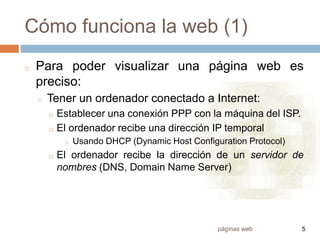páginas web 5
Cómo funciona la web (1)
o Para poder visualizar una página web es
preciso:
o Tener un ordenador conectado a Internet:
o Establecer una conexión PPP con la máquina del ISP.
o El ordenador recibe una dirección IP temporal
o Usando DHCP (Dynamic Host Configuration Protocol)
o El ordenador recibe la dirección de un servidor de
nombres (DNS, Domain Name Server)
 