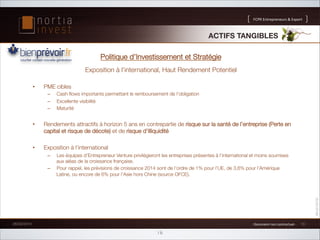 FCPR!Entrepreneurs!!Export

ACTIFS TANGIBLES!
Politique d’Investissement et Stratégie
Exposition à l’international, Haut Rendement Potentiel 
• 

PME cibles
– 
– 
– 

Cash ﬂows importants permettant le remboursement de l’obligation
Excellente visibilité
Maturité

• 

Rendements attractifs à horizon 5 ans en contrepartie de risque sur la santé de l’entreprise (Perte en
capital et risque de décote) et de risque d’illiquidité 

• 

Exposition à l’international 
– 
– 

Les équipes d’Entrepreneur Venture privilégieront les entreprises présentes à l’international et moins soumises
aux aléas de la croissance française.
Pour rappel, les prévisions de croissance 2014 sont de l’ordre de 1% pour l’UE, de 3,6% pour l’Amérique
Latine, ou encore de 6% pour l’Asie hors Chine (source OFCE).


26/02/2014

1!Document!non!contractuel!1!

16

10

 