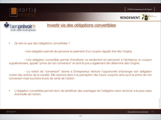 FCPR%Entrepreneurs%%Export

RENDEMENT'

Investir via des obligations convertibles

• 

Qu’est-ce que des obligations convertibles ?

- Une obligation permet de percevoir le paiement d’un coupon régulier ﬁxé dès l’origine.



- Une obligation convertible permet d’améliorer ce rendement en percevant à l’échéance un coupon
supplémentaire, appelé “prime de non conversion” et dont le prix a également été déterminé dès l’origine.


 - La notion de “conversion” donne à Entrepreneur Venture l’opportunité d’échanger son obligation
contre des actions de la société. Elle renonce alors à la perception des futurs coupons ainsi qu’à la prime de non
conversion mais touchera le prix de vente de l’action.

• 

L’obligation convertible permet donc de bénéﬁcier des avantages de l’obligation sans renoncer à la plus-value
éventuelle de l’action.

26/02/2014

1%Document%non%contractuel%1%

19

13

 