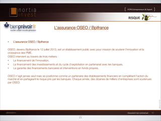 FCPR%Entrepreneurs%%Export

RISQUE'

L’assurance OSEO / Bpifrance
• 

L’assurance OSEO / Bpifrance

OSEO, devenu Bpifrance le 12 juillet 2013, est un établissement public avec pour mission de soutenir l'innovation et la
croissance des PME.
OSEO intervient au travers de trois métiers :
• 
Le ﬁnancement de l’innovation,
• 
Le ﬁnancement des investissements et du cycle d’exploitation en partenariat avec les banques,
• 
La garantie des ﬁnancements bancaires et interventions en fonds propres.
OSEO n’agit jamais seul mais se positionne comme un partenaire des établissements ﬁnanciers en complétant l’action du
marché et en partageant le risque pris par les banques. Chaque année, des dizaines de milliers d’entreprises sont soutenues
par OSEO.






26/02/2014

1%Document%non%contractuel%1%

22

16

 