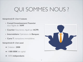 QUI SOMMES NOUS ?
bienprévoir.fr c’est 4 statuts
‣

Conseil Investissement Financier,
sous l’égide de l’AMF	


‣

Courtier Assurances, régulé par ACPR

‣

Intermédiaire Opérations de Banques

‣

Carte T, transactions immobilières	


bienprévoir.fr c’est aussi 	

★

Création : 2008

★

1 000 000€ de capital	


★

100% indépendants
3

 