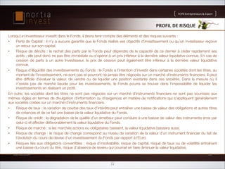 FCPR'Entrepreneurs''Export

PROFIL'DE'RISQUE'
Lorsqu’un Investisseur investit dans le Fonds, il devra tenir compte des éléments et des risques suivants :
• 
Perte de Capital : il n’y a aucune garantie que le Fonds réalise ses objectifs d’investissement ou qu’un investisseur reçoive
un retour sur son capital.
• 
Risque de décote : le rachat des parts par le Fonds peut dépendre de la capacité de ce dernier à céder rapidement ses
actifs ; elle peut donc ne pas être immédiate ou s'opérer à un prix inférieur à la dernière valeur liquidative connue. En cas de
cession de parts à un autre Investisseur, le prix de cession peut également être inférieur à la dernière valeur liquidative
connue.
• 
Risque d’illiquidité des investissements du Fonds : le Fonds a l’intention d’investir dans certaines sociétés dont les titres, au
moment de l’investissement, ne sont pas et pourront ne jamais être négociés sur un marché d'instruments ﬁnanciers. Il peut
être difﬁcile d’évaluer la valeur, de vendre ou de liquider une position existante dans ces sociétés. Dans la mesure où il
n’existe pas de marché liquide pour les investissements, le Fonds pourra se trouver dans l’impossibilité de liquider les
investissements en réalisant un proﬁt.
En outre, les sociétés dont les titres ne sont pas négociés sur un marché d'instruments ﬁnanciers ne sont pas soumises aux
mêmes règles en termes de divulgation d’information ou d’exigences en matière de notiﬁcations qui s’appliquent généralement
aux sociétés cotées sur un marché d'instruments ﬁnanciers.
• 
Risque de taux : la variation de courbe des taux d’intérêts peut entraîner une baisse de valeur des obligations et autres titres
de créances et de ce fait une baisse de la valeur liquidative du Fonds.
• 
Risque de crédit : la dégradation de la qualité d'un émetteur peut conduire à une baisse de valeur des instruments émis par
celui-ci et affecter défavorablement la valeur liquidative du Fonds.
• 
Risque de marché : si les marchés actions ou obligataires baissent, la valeur liquidative baissera aussi.
• 
Risque de change : le risque de change correspond au niveau de variation de la valeur d’un instrument ﬁnancier du fait de
l’évolution du cours de devise d’un investissement du Fonds par rapport à l’Euro.
• 
Risques liés aux obligations convertibles : risque d’insolvabilité, risque de capital, risque de taux ou de volatilité entraînant
une baisse du cours du titre, risque d’absence de revenu qui pourrait en faire diminuer la valeur liquidative.
26/02/2014'

26'

32

 