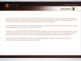 FCPR'Entrepreneurs''Export

DISCLAIMER*

• 

Le document n’a aucun caractère contractuel ni indicatif des choix et objectifs de l’investisseur. L’ensemble des données est
présenté à titre purement informatif et ne peut en aucun cas être assimilé à une offre d'achat, de vente, de souscription ou
de services ﬁnanciers, et est fourni et mis à la disposition par des sources extérieures.

• 

Des modiﬁcations des informations ﬁnancières et des dispositions juridiques et administratives, notamment ﬁscales, peuvent
subvenir postérieurement à la rédaction du présent document.

• 

Par ailleurs, les performances passées ne préjugent pas des performances futures et ne sont pas constantes dans le temps.
Il est d’ailleurs rappelé que la valeur des unités de comptes et celle des fonds en général  ne sont pas garanties mais sont
sujettes à des ﬂuctuations à la hausse ou à la baisse dépendant en particulier de l’évolution des marchés ﬁnanciers.  

• 

Dès lors, NORTIA et NORTIA INVEST déclinent toute responsabilité dans l'utilisation qui pourrait être faite de ces
informations et les conséquences qui pourraient en découler.

26/02/2014'

27'

33

 