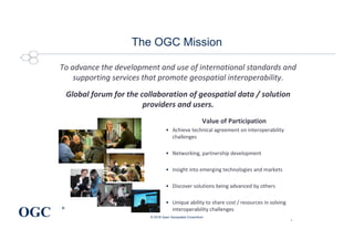 OGC
®
The OGC Mission
To advance the development and use of international standards and
supporting services that promote geospatial interoperability.
Global forum for the collaboration of geospatial data / solution
providers and users.
© 2018 Open Geospatial Consortium
2
Value of Participation
• Achieve technical agreement on interoperability
challenges
• Networking, partnership development
• Insight into emerging technologies and markets
• Discover solutions being advanced by others
• Unique ability to share cost / resources in solving
interoperability challenges
 