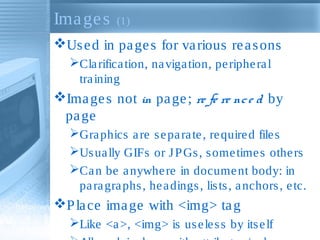 Images (1)
Used in pages for various reasons
Clarification, navigation, peripheral
training
Images not in page; re fe re nce d by
page
Graphics are separate, required files
Usually GIFs or JPGs, sometimes others
Can be anywhere in document body: in
paragraphs, headings, lists, anchors, etc.
Place image with <img> tag
Like <a>, <img> is useless by itself
 