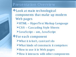 Presentation Overview
Look at main technological
components that make up modern
Web pages
HTML – HyperText Markup Language
CSS – Cascading Style Sheets
JavaScript – um, JavaScript
For each component
What it is/isn't, can/can't do
What kinds of constructs it comprises
How to use it in Web pages
How it interacts with other components
 