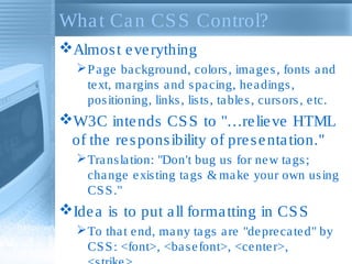 What Can CSS Control?
Almost everything
Page background, colors, images, fonts and
text, margins and spacing, headings,
positioning, links, lists, tables, cursors, etc.
W3C intends CSS to "…relieve HTML
of the responsibility of presentation."
Translation: "Don't bug us for new tags;
change existing tags & make your own using
CSS."
Idea is to put all formatting in CSS
To that end, many tags are "deprecated" by
CSS: <font>, <basefont>, <center>,
 