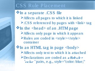 CSS Rule Placement
In a separate .CSS file
Affects all pages to which it is linked
.CSS referenced by pages with <link> tag
In the <head> of an .HTM page
Affects only page in which it appears
Rules are coded in <style></style>
container
In an HTML tag in page <body>
Affects only text to which it is attached
Declarations are coded as attribute =
"value " pairs, e.g., style="color: blue;"
 