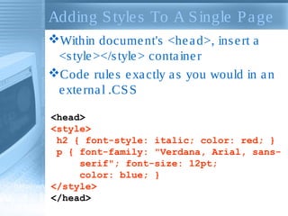 Adding Styles To A Single Page
Within document's <head>, insert a
<style></style> container
Code rules exactly as you would in an
external .CSS
<head>
<style>
h2 { font-style: italic; color: red; }
p { font-family: "Verdana, Arial, sans-
serif"; font-size: 12pt;
color: blue; }
</style>
</head>
 