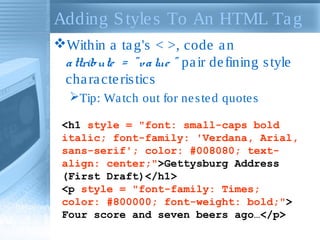 Adding Styles To An HTML Tag
Within a tag's < >, code an
attribute = "value " pair defining style
characteristics
Tip: Watch out for nested quotes
<h1 style = "font: small-caps bold
italic; font-family: 'Verdana, Arial,
sans-serif'; color: #008080; text-
align: center;">Gettysburg Address
(First Draft)</h1>
<p style = "font-family: Times;
color: #800000; font-weight: bold;">
Four score and seven beers ago…</p>
 