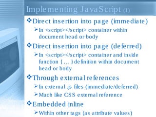Implementing JavaScript (1)
Direct insertion into page (immediate)
In <script></script> container within
document head or body
Direct insertion into page (deferred)
In <script></script> container and inside
function {… }definition within document
head or body
Through external references
In external .js files (immediate/deferred)
Much like CSS external reference
Embedded inline
Within other tags (as attribute values)
 
