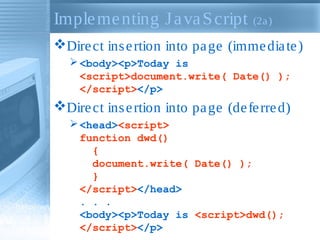Implementing JavaScript (2a)
Direct insertion into page (immediate)
<body><p>Today is
<script>document.write( Date() );
</script></p>
Direct insertion into page (deferred)
<head><script>
function dwd()
{
document.write( Date() );
}
</script></head>
. . .
<body><p>Today is <script>dwd();
</script></p>
 
