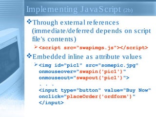 Implementing JavaScript (2b)
Through external references
(immediate/deferred depends on script
file's contents)
<script src="swapimgs.js"></script>
Embedded inline as attribute values
<img id="pic1" src="somepic.jpg"
onmouseover="swapin('pic1')"
onmouseout="swapout('pic1')">
. . .
<input type="button" value="Buy Now"
onclick="placeOrder('ordform')"
</input>
 