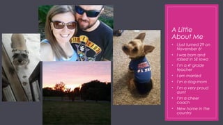 A Little
About Me
• I just turned 29 on
November 6th
• I was born and
raised in SE Iowa
• I’m a 4th
grade
teacher
• I am married
• I’m a dog-mom
• I’m a very proud
aunt
• I’m a cheer
coach
• New home in the
country